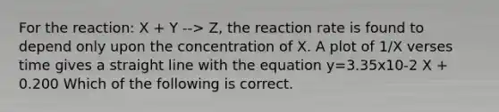 For the reaction: X + Y --> Z, the reaction rate is found to depend only upon the concentration of X. A plot of 1/X verses time gives a straight line with the equation y=3.35x10-2 X + 0.200 Which of the following is correct.