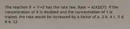 The reaction X + Y→Z has the rate law, Rate = k[X]2[Y]. If the concentration of X is doubled and the concentration of Y is tripled, the rate would be increased by a factor of a. 2 b. 4 c. 5 d. 6 e. 12