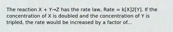 The reaction X + Y→Z has the rate law, Rate = k[X]2[Y]. If the concentration of X is doubled and the concentration of Y is tripled, the rate would be increased by a factor of...