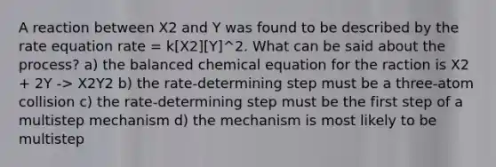 A reaction between X2 and Y was found to be described by the rate equation rate = k[X2][Y]^2. What can be said about the process? a) the balanced chemical equation for the raction is X2 + 2Y -> X2Y2 b) the rate-determining step must be a three-atom collision c) the rate-determining step must be the first step of a multistep mechanism d) the mechanism is most likely to be multistep