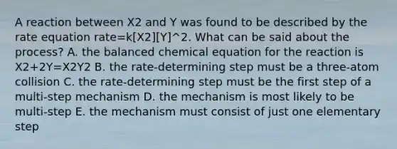 A reaction between X2 and Y was found to be described by the rate equation rate=k[X2][Y]^2. What can be said about the process? A. the balanced chemical equation for the reaction is X2+2Y=X2Y2 B. the rate-determining step must be a three-atom collision C. the rate-determining step must be the first step of a multi-step mechanism D. the mechanism is most likely to be multi-step E. the mechanism must consist of just one elementary step