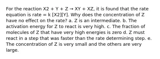 For the reaction X2 + Y + Z → XY + XZ, it is found that the rate equation is rate = k [X2][Y]. Why does the concentration of Z have no effect on the rate? a. Z is an intermediate. b. The activation energy for Z to react is very high. c. The fraction of molecules of Z that have very high energies is zero d. Z must react in a step that was faster than the rate determining step. e. The concentration of Z is very small and the others are very large.