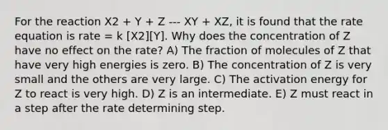 For the reaction X2 + Y + Z --- XY + XZ, it is found that the rate equation is rate = k [X2][Y]. Why does the concentration of Z have no effect on the rate? A) The fraction of molecules of Z that have very high energies is zero. B) The concentration of Z is very small and the others are very large. C) The activation energy for Z to react is very high. D) Z is an intermediate. E) Z must react in a step after the rate determining step.