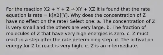 For the reaction X2 + Y + Z → XY + XZ it is found that the rate equation is rate = k[X2][Y]. Why does the concentration of Z have no effect on the rate? Select one: a. The concentration of Z is very small and the others are very large. b. The fraction of molecules of Z that have very high energies is zero. c. Z must react in a step after the rate determining step. d. The activation energy for Z to react is very high. e. Z is an intermediate.