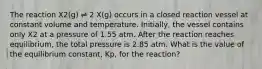 The reaction X2(g) ⇌ 2 X(g) occurs in a closed reaction vessel at constant volume and temperature. Initially, the vessel contains only X2 at a pressure of 1.55 atm. After the reaction reaches equilibrium, the total pressure is 2.85 atm. What is the value of the equilibrium constant, Kp, for the reaction?