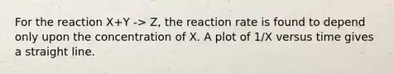 For the reaction X+Y -> Z, the reaction rate is found to depend only upon the concentration of X. A plot of 1/X versus time gives a straight line.