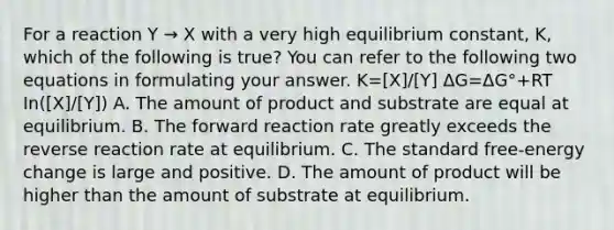 For a reaction Y → X with a very high equilibrium constant, K, which of the following is true? You can refer to the following two equations in formulating your answer. K=[X]/[Y]​ ΔG=ΔG°+RT In([X]/[Y])​ A. The amount of product and substrate are equal at equilibrium. B. The forward reaction rate greatly exceeds the reverse reaction rate at equilibrium. C. The standard free-energy change is large and positive. D. The amount of product will be higher than the amount of substrate at equilibrium.