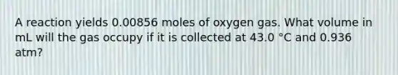 A reaction yields 0.00856 moles of oxygen gas. What volume in mL will the gas occupy if it is collected at 43.0 °C and 0.936 atm?