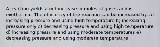 A reaction yields a net increase in moles of gases and is exothermic. The efficiency of the reaction can be increased by: a) increasing pressure and using high temperature b) increasing pressure only c) decreasing pressure and using high temperature d) increasing pressure and using moderate temperatures e) decreasing pressure and using moderate temperature