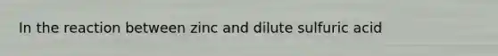 In the reaction between zinc and dilute sulfuric acid