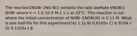 The reaction2NOBr 2NO Br2 exhibits the rate lawRate kNOBr2 NOBr where k = 1.0 10-5 M-1 s-1 at 25°C. This reaction is run where the initial concentration of NOBr ([NOBr]0) is 0.11 M. What is one half-life for this experiment?A) 1.1s B) 0.6105s C) 6.9104 s D) 9.1105s t 8