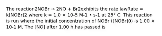 The reaction2NOBr → 2NO + Br2exhibits the rate lawRate = k[NOBr]2 where k = 1.0 × 10-5 M-1 • s-1 at 25° C. This reaction is run where the initial concentration of NOBr ([NOBr]0) is 1.00 × 10-1 M. The [NO] after 1.00 h has passed is