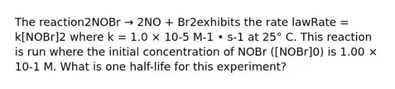 The reaction2NOBr → 2NO + Br2exhibits the rate lawRate = k[NOBr]2 where k = 1.0 × 10-5 M-1 • s-1 at 25° C. This reaction is run where the initial concentration of NOBr ([NOBr]0) is 1.00 × 10-1 M. What is one half-life for this experiment?