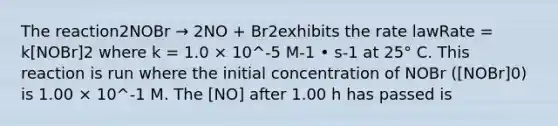 The reaction2NOBr → 2NO + Br2exhibits the rate lawRate = k[NOBr]2 where k = 1.0 × 10^-5 M-1 • s-1 at 25° C. This reaction is run where the initial concentration of NOBr ([NOBr]0) is 1.00 × 10^-1 M. The [NO] after 1.00 h has passed is