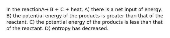 In the reactionA→ B + C + heat, A) there is a net input of energy. B) the potential energy of the products is greater than that of the reactant. C) the potential energy of the products is less than that of the reactant. D) entropy has decreased.