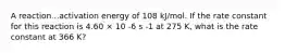 A reaction...activation energy of 108 kJ/mol. If the rate constant for this reaction is 4.60 × 10 -6 s -1 at 275 K, what is the rate constant at 366 K?