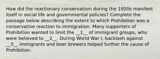 How did the reactionary conservatism during the 1920s manifest itself in social life and governmental policies? Complete the passage below describing the extent to which Prohibition was a conservative reaction to immigration. Many supporters of Prohibition wanted to limit the __1__ of immigrant groups, who were believed to __2__. During World War I, backlash against __3__ immigrants and beer brewers helped further the cause of Prohibition.