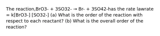 The reaction,BrO3- + 3SO32- → Br- + 3SO42-has the rate lawrate = k[BrO3-] [SO32-] (a) What is the order of the reaction with respect to each reactant? (b) What is the overall order of the reaction?