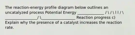 The reaction-energy profile diagram below outlines an uncatalyzed process Potential Energy ______________ /  /  l l /  _________________/ __________________ Reaction progress c) Explain why the presence of a catalyst increases the reaction rate.