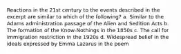 Reactions in the 21st century to the events described in the excerpt are similar to which of the following? a. Similar to the Adams administration passage of the Alien and Sedition Acts b. The formation of the Know-Nothings in the 1850s c. The call for immigration restriction in the 1920s d. Widespread belief in the ideals expressed by Emma Lazarus in the poem