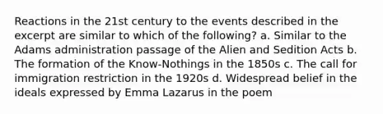 Reactions in the 21st century to the events described in the excerpt are similar to which of the following? a. Similar to the Adams administration passage of the Alien and Sedition Acts b. The formation of the Know-Nothings in the 1850s c. The call for immigration restriction in the 1920s d. Widespread belief in the ideals expressed by Emma Lazarus in the poem