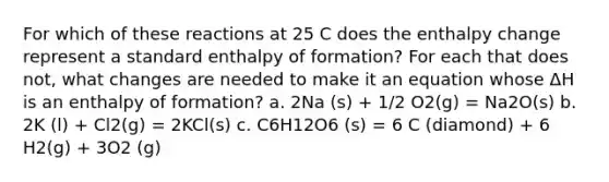 For which of these reactions at 25 C does the enthalpy change represent a standard enthalpy of formation? For each that does not, what changes are needed to make it an equation whose ΔH is an enthalpy of formation? a. 2Na (s) + 1/2 O2(g) = Na2O(s) b. 2K (l) + Cl2(g) = 2KCl(s) c. C6H12O6 (s) = 6 C (diamond) + 6 H2(g) + 3O2 (g)