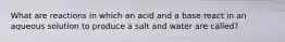 What are reactions in which an acid and a base react in an aqueous solution to produce a salt and water are called?