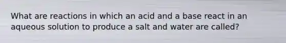 What are reactions in which an acid and a base react in an aqueous solution to produce a salt and water are called?