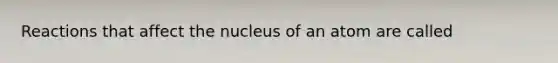 Reactions that affect the nucleus of an atom are called