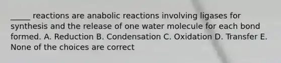 _____ reactions are anabolic reactions involving ligases for synthesis and the release of one water molecule for each bond formed. A. Reduction B. Condensation C. Oxidation D. Transfer E. None of the choices are correct