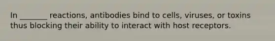 In _______ reactions, antibodies bind to cells, viruses, or toxins thus blocking their ability to interact with host receptors.