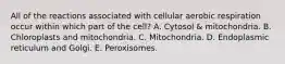 All of the reactions associated with cellular aerobic respiration occur within which part of the cell? A. Cytosol & mitochondria. B. Chloroplasts and mitochondria. C. Mitochondria. D. Endoplasmic reticulum and Golgi. E. Peroxisomes.