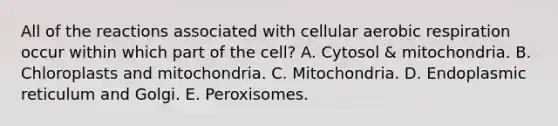 All of the reactions associated with cellular aerobic respiration occur within which part of the cell? A. Cytosol & mitochondria. B. Chloroplasts and mitochondria. C. Mitochondria. D. Endoplasmic reticulum and Golgi. E. Peroxisomes.