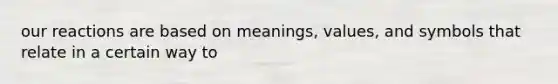 our reactions are based on meanings, values, and symbols that relate in a certain way to