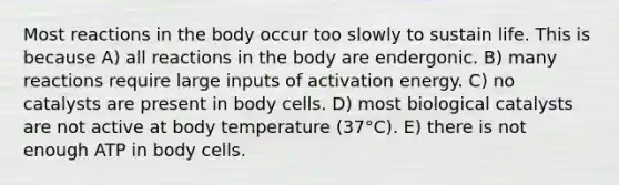 Most reactions in the body occur too slowly to sustain life. This is because A) all reactions in the body are endergonic. B) many reactions require large inputs of activation energy. C) no catalysts are present in body cells. D) most biological catalysts are not active at body temperature (37°C). E) there is not enough ATP in body cells.