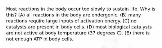 Most reactions in the body occur too slowly to sustain life. Why is this? (A) all reactions in the body are endergonic. (B) many reactions require large inputs of activation energy. (C) no catalysts are present in body cells. (D) most biological catalysts are not active at body temperature (37 degrees C). (E) there is not enough ATP in body cells.