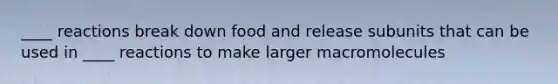 ____ reactions break down food and release subunits that can be used in ____ reactions to make larger macromolecules