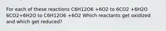 For each of these reactions C6H12O6 +6O2 to 6CO2 +6H2O 6CO2+6H2O to C6H12O6 +6O2 Which reactants get oxidized and which get reduced?