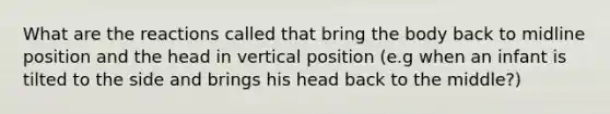 What are the reactions called that bring the body back to midline position and the head in vertical position (e.g when an infant is tilted to the side and brings his head back to the middle?)