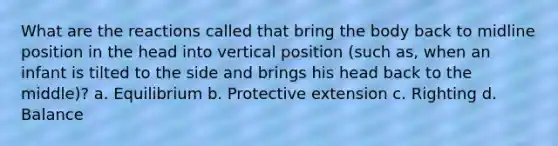 What are the reactions called that bring the body back to midline position in the head into vertical position (such as, when an infant is tilted to the side and brings his head back to the middle)? a. Equilibrium b. Protective extension c. Righting d. Balance