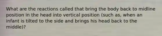 What are the reactions called that bring the body back to midline position in the head into vertical position (such as, when an infant is tilted to the side and brings his head back to the middle)?