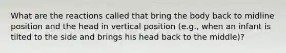 What are the reactions called that bring the body back to midline position and the head in vertical position (e.g., when an infant is tilted to the side and brings his head back to the middle)?