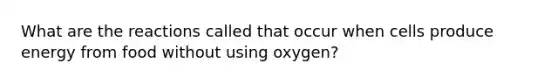 What are the reactions called that occur when cells produce energy from food without using oxygen?