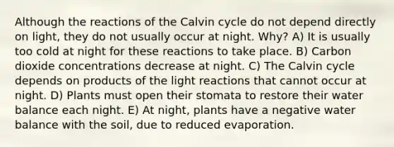 Although the reactions of the Calvin cycle do not depend directly on light, they do not usually occur at night. Why? A) It is usually too cold at night for these reactions to take place. B) Carbon dioxide concentrations decrease at night. C) The Calvin cycle depends on products of the light reactions that cannot occur at night. D) Plants must open their stomata to restore their water balance each night. E) At night, plants have a negative water balance with the soil, due to reduced evaporation.