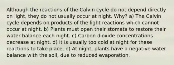 Although the reactions of the Calvin cycle do not depend directly on light, they do not usually occur at night. Why? a) The Calvin cycle depends on products of the light reactions which cannot occur at night. b) Plants must open their stomata to restore their water balance each night. c) Carbon dioxide concentrations decrease at night. d) It is usually too cold at night for these reactions to take place. e) At night, plants have a negative water balance with the soil, due to reduced evaporation.