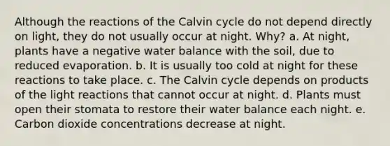 Although the reactions of the Calvin cycle do not depend directly on light, they do not usually occur at night. Why? a. At night, plants have a negative water balance with the soil, due to reduced evaporation. b. It is usually too cold at night for these reactions to take place. c. The Calvin cycle depends on products of the <a href='https://www.questionai.com/knowledge/kSUoWrrvoC-light-reactions' class='anchor-knowledge'>light reactions</a> that cannot occur at night. d. Plants must open their stomata to restore their water balance each night. e. Carbon dioxide concentrations decrease at night.