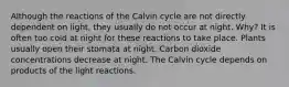 Although the reactions of the Calvin cycle are not directly dependent on light, they usually do not occur at night. Why? It is often too cold at night for these reactions to take place. Plants usually open their stomata at night. Carbon dioxide concentrations decrease at night. The Calvin cycle depends on products of the light reactions.