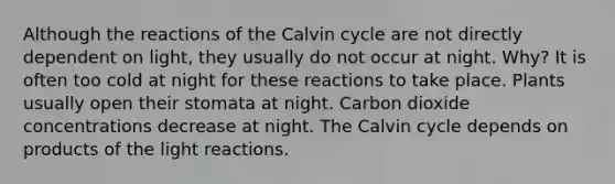 Although the reactions of the Calvin cycle are not directly dependent on light, they usually do not occur at night. Why? It is often too cold at night for these reactions to take place. Plants usually open their stomata at night. Carbon dioxide concentrations decrease at night. The Calvin cycle depends on products of the light reactions.