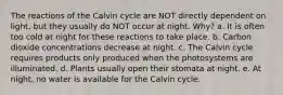 The reactions of the Calvin cycle are NOT directly dependent on light, but they usually do NOT occur at night. Why? a. It is often too cold at night for these reactions to take place. b. Carbon dioxide concentrations decrease at night. c. The Calvin cycle requires products only produced when the photosystems are illuminated. d. Plants usually open their stomata at night. e. At night, no water is available for the Calvin cycle.