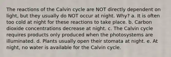 The reactions of the Calvin cycle are NOT directly dependent on light, but they usually do NOT occur at night. Why? a. It is often too cold at night for these reactions to take place. b. Carbon dioxide concentrations decrease at night. c. The Calvin cycle requires products only produced when the photosystems are illuminated. d. Plants usually open their stomata at night. e. At night, no water is available for the Calvin cycle.